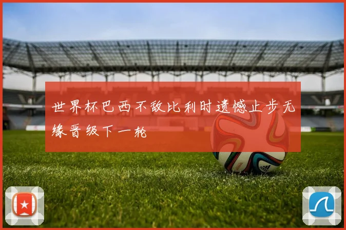 世界杯巴西不敌比利时遗憾止步无缘晋级下一轮