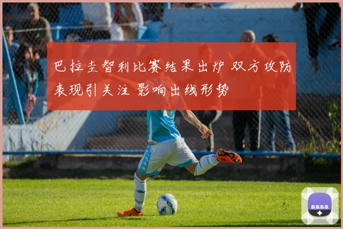 巴拉圭智利比赛结果出炉 双方攻防表现引关注 影响出线形势