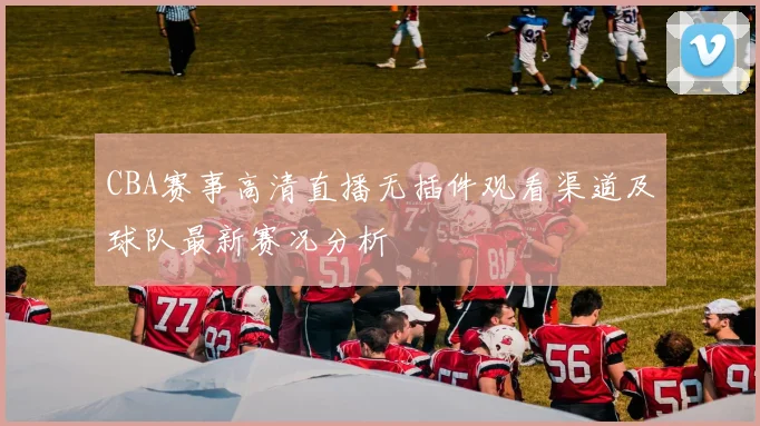 CBA赛事高清直播无插件观看渠道及球队最新赛况分析