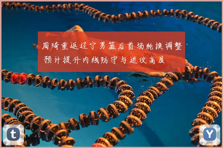 周琦重返辽宁男篮后首场轮换调整 预计提升内线防守与进攻高度