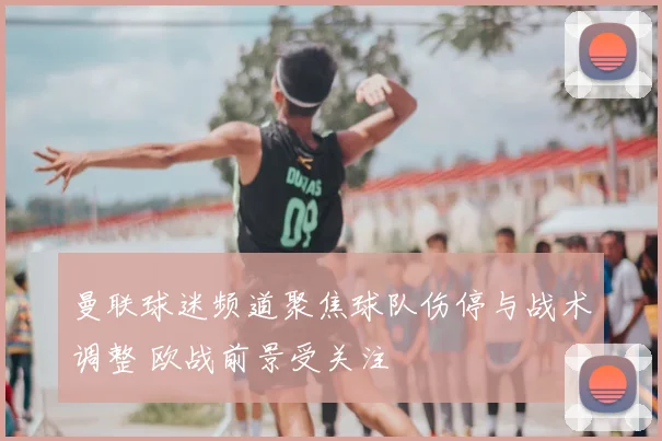 曼联球迷频道聚焦球队伤停与战术调整 欧战前景受关注