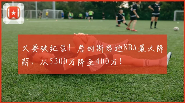 又要破纪录！詹姆斯恐迎NBA最大降薪，从5300万降至400万！