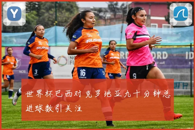 世界杯巴西对克罗地亚九十分钟总进球数引关注