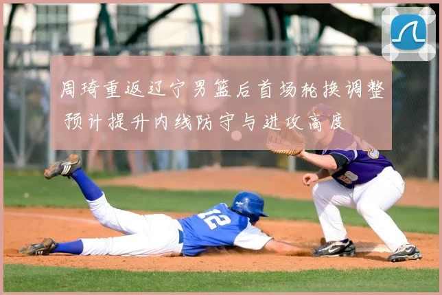 周琦重返辽宁男篮后首场轮换调整 预计提升内线防守与进攻高度