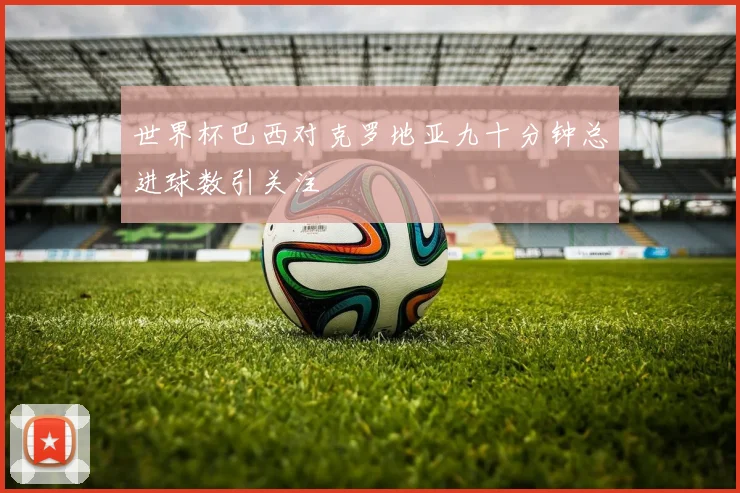 世界杯巴西对克罗地亚九十分钟总进球数引关注