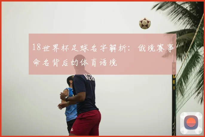 18世界杯足球名字解析：俄境赛事命名背后的体育语境