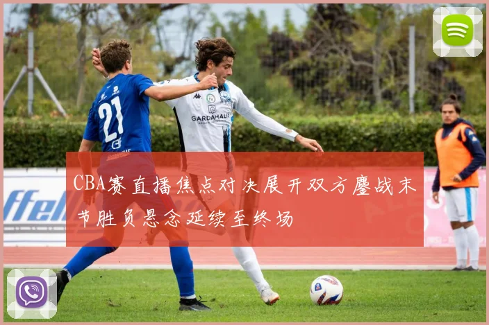 CBA赛直播焦点对决展开双方鏖战末节胜负悬念延续至终场