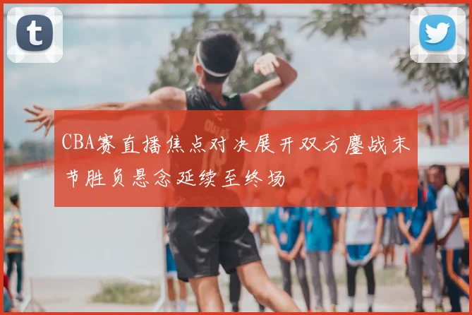CBA赛直播焦点对决展开双方鏖战末节胜负悬念延续至终场