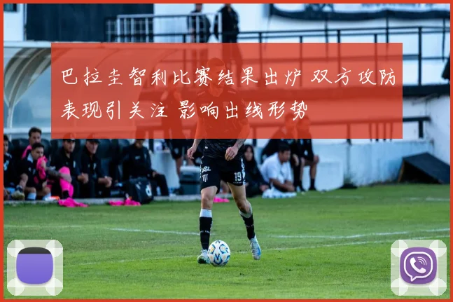 巴拉圭智利比赛结果出炉 双方攻防表现引关注 影响出线形势