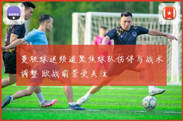 曼联球迷频道聚焦球队伤停与战术调整 欧战前景受关注