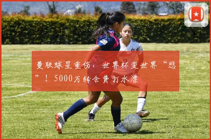 曼联球星重伤，世界杯变世界“悲”！5000万转会费打水漂