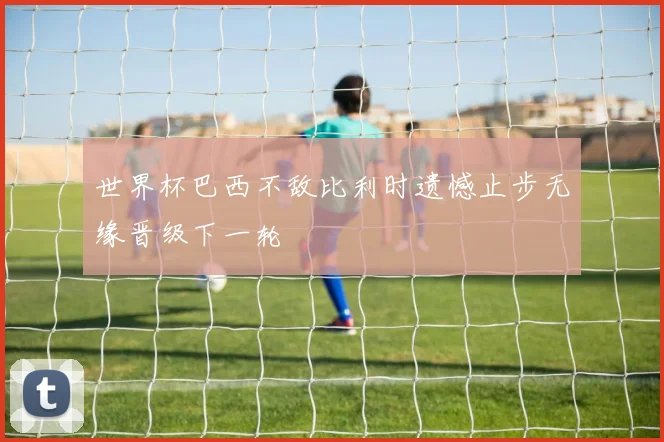 世界杯巴西不敌比利时遗憾止步无缘晋级下一轮