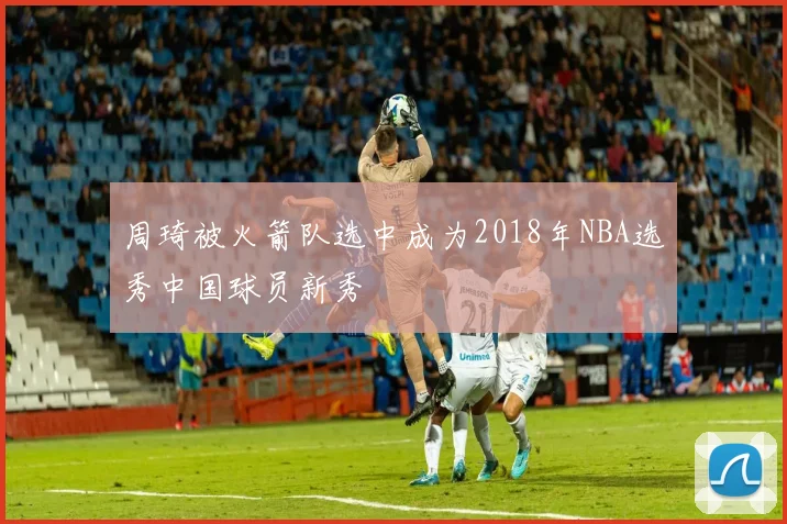 周琦被火箭队选中成为2018年NBA选秀中国球员新秀