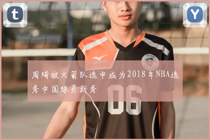 周琦被火箭队选中成为2018年NBA选秀中国球员新秀
