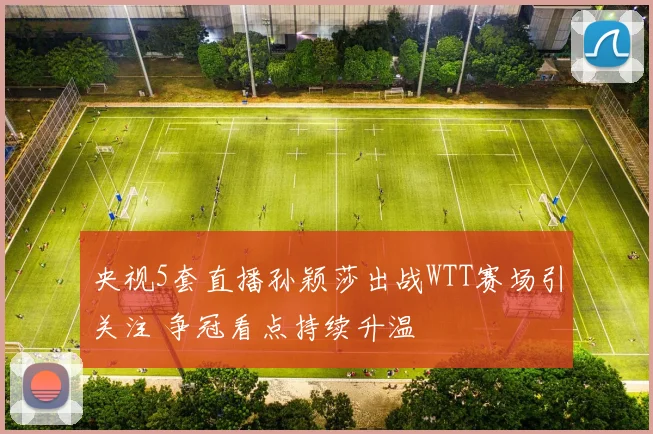 央视5套直播孙颖莎出战WTT赛场引关注 争冠看点持续升温