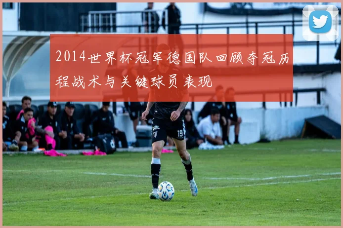 2014世界杯冠军德国队回顾夺冠历程战术与关键球员表现