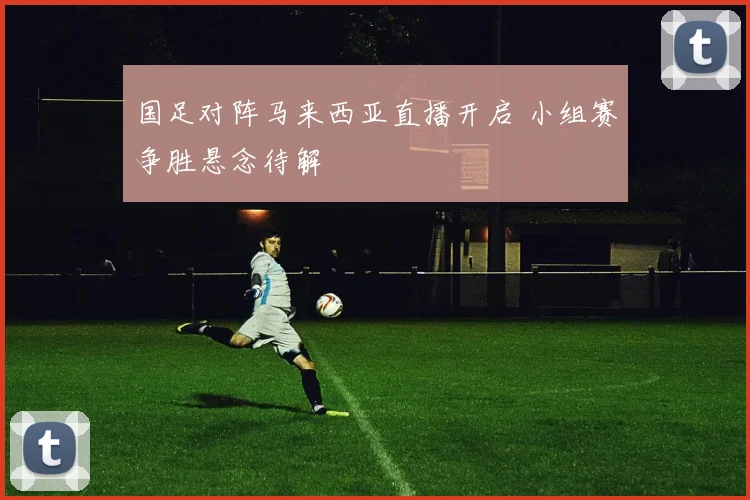 国足对阵马来西亚直播开启 小组赛争胜悬念待解