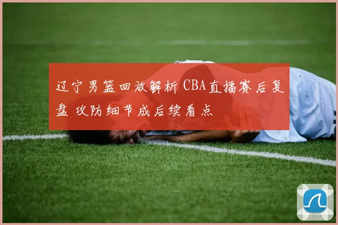辽宁男篮回放解析 CBA直播赛后复盘 攻防细节成后续看点