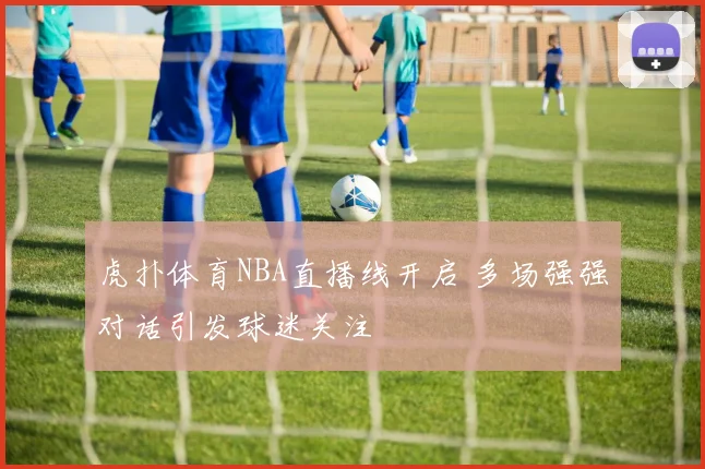 虎扑体育NBA直播线开启 多场强强对话引发球迷关注