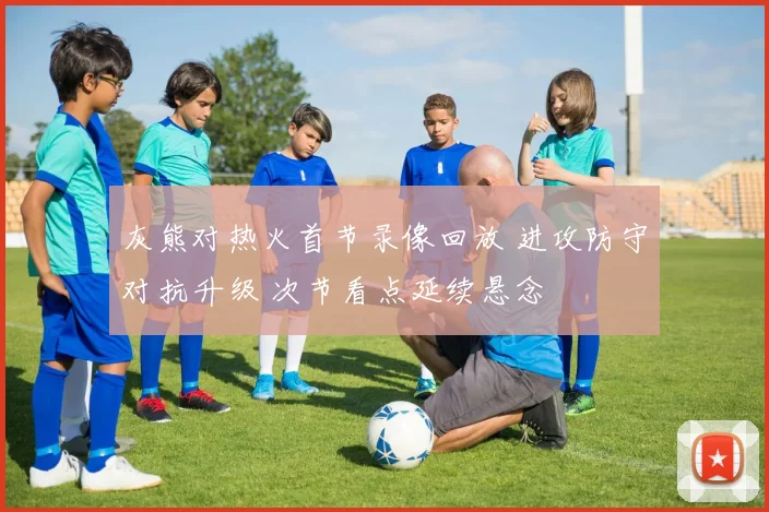 灰熊对热火首节录像回放 进攻防守对抗升级 次节看点延续悬念