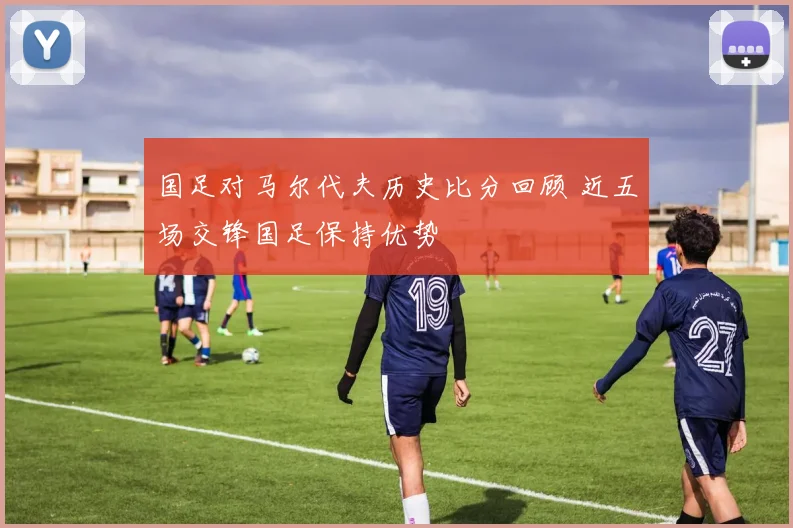 国足对马尔代夫历史比分回顾 近五场交锋国足保持优势