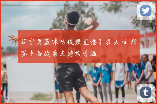 辽宁男篮咪咕视频直播引发关注 新赛季备战看点持续升温