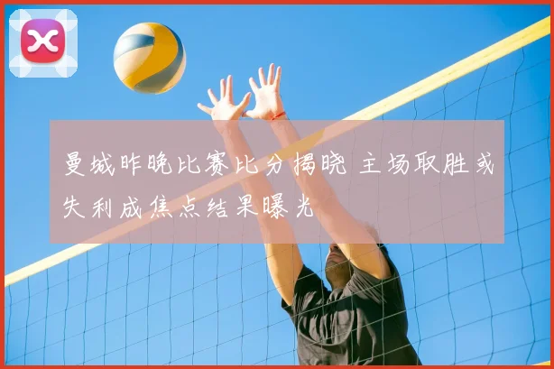曼城昨晚比赛比分揭晓 主场取胜或失利成焦点结果曝光