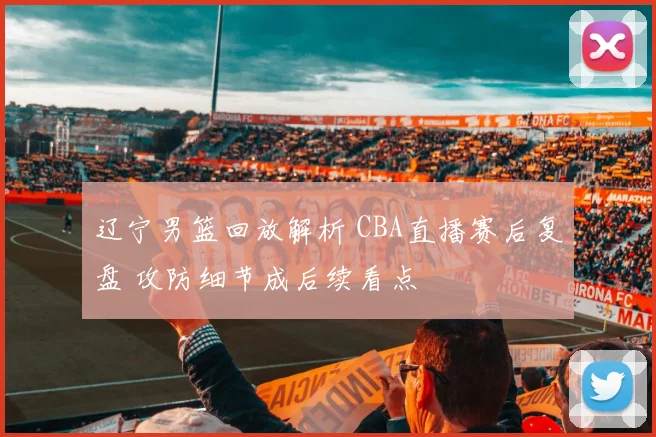 辽宁男篮回放解析 CBA直播赛后复盘 攻防细节成后续看点