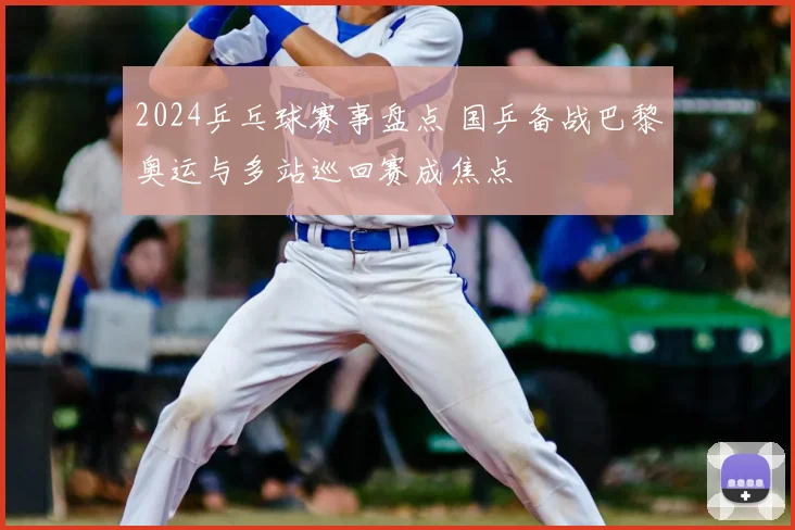 2024乒乓球赛事盘点 国乒备战巴黎奥运与多站巡回赛成焦点