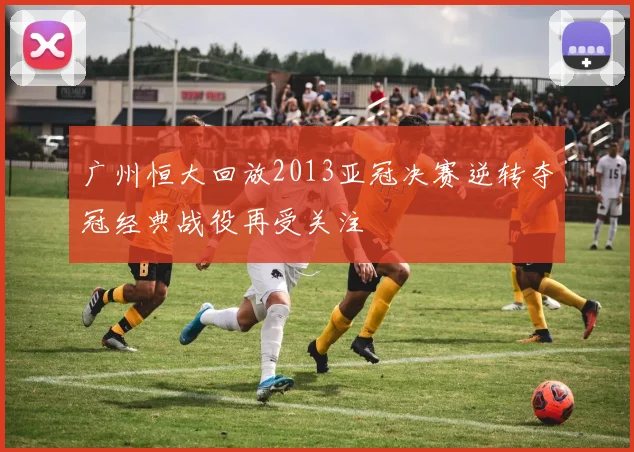 广州恒大回放2013亚冠决赛逆转夺冠经典战役再受关注