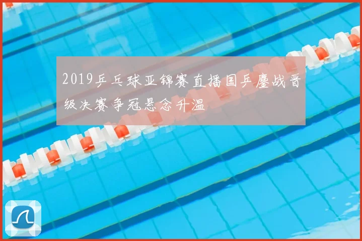 2019乒乓球亚锦赛直播国乒鏖战晋级决赛争冠悬念升温