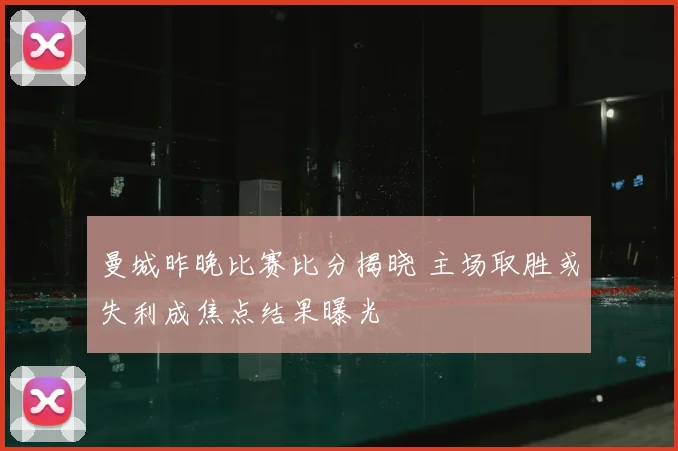 曼城昨晚比赛比分揭晓 主场取胜或失利成焦点结果曝光
