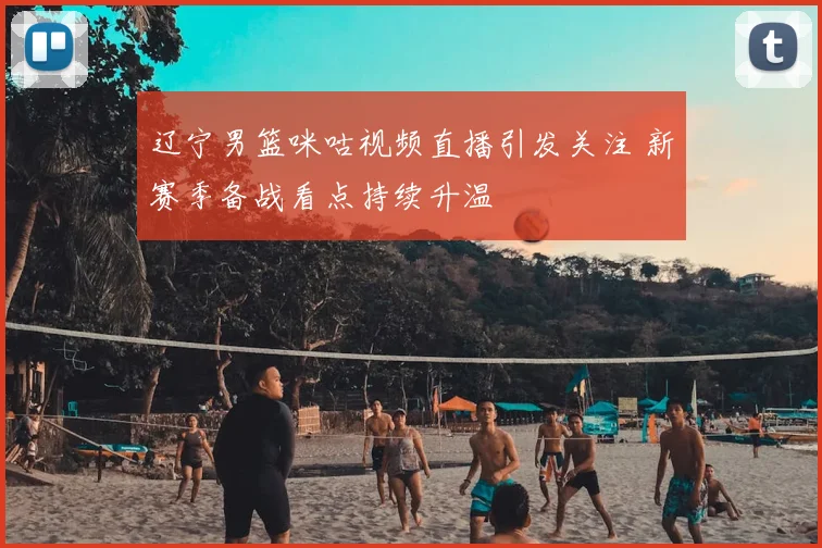 辽宁男篮咪咕视频直播引发关注 新赛季备战看点持续升温