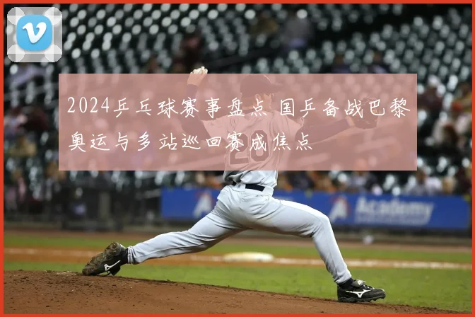 2024乒乓球赛事盘点 国乒备战巴黎奥运与多站巡回赛成焦点