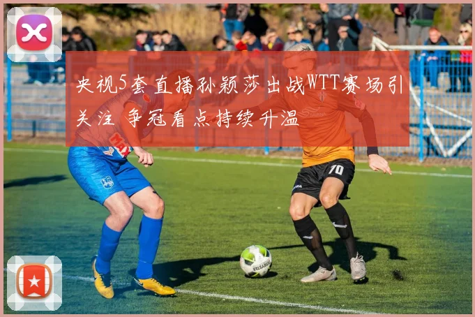 央视5套直播孙颖莎出战WTT赛场引关注 争冠看点持续升温