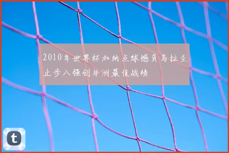 2010年世界杯加纳点球憾负乌拉圭止步八强创非洲最佳战绩