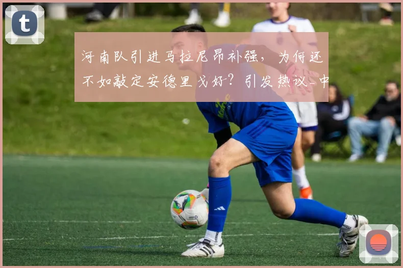 河南队引进马拉尼昂补强,为何还不如敲定安德里戈好?引发热议_中超_外援_张延军