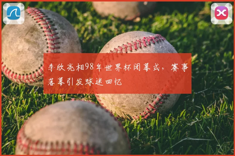 李欣亮相98年世界杯闭幕式,赛事落幕引发球迷回忆