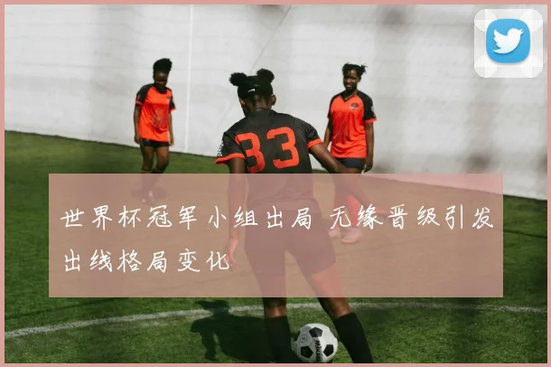 世界杯冠军小组出局 无缘晋级引发出线格局变化