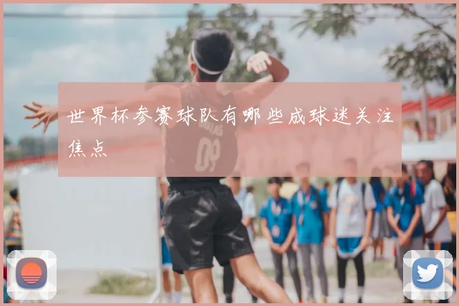 世界杯参赛球队有哪些成球迷关注焦点