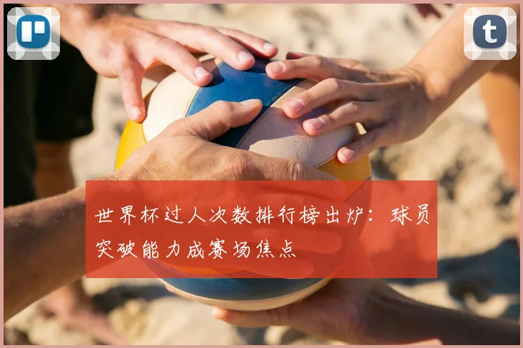 世界杯过人次数排行榜出炉：球员突破能力成赛场焦点
