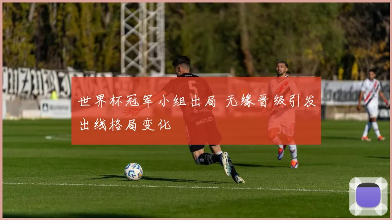世界杯冠军小组出局 无缘晋级引发出线格局变化