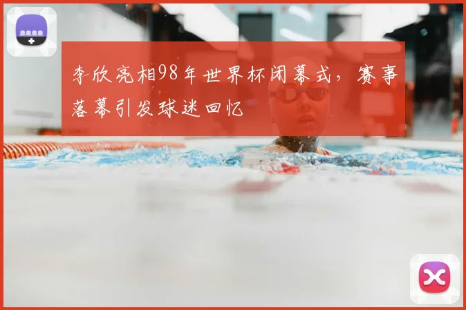 李欣亮相98年世界杯闭幕式,赛事落幕引发球迷回忆