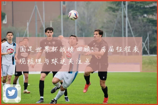 国足世界杯战绩回顾:历届征程表现梳理与球迷关注点