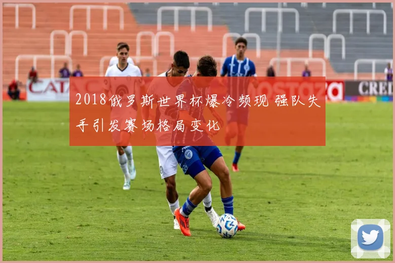 2018俄罗斯世界杯爆冷频现 强队失手引发赛场格局变化