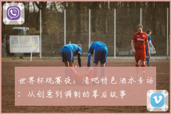 世界杯观赛夜，清吧特色酒水专访：从创意到调制的幕后故事