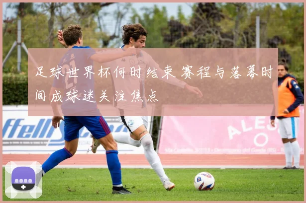 足球世界杯何时结束 赛程与落幕时间成球迷关注焦点