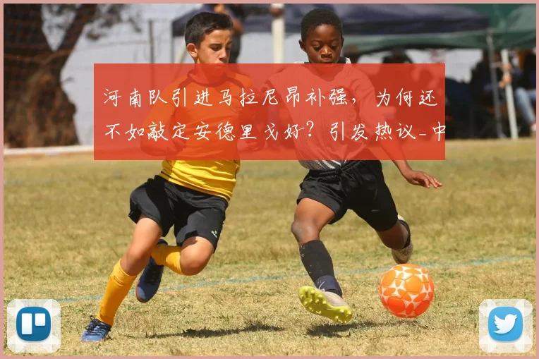 河南队引进马拉尼昂补强,为何还不如敲定安德里戈好?引发热议_中超_外援_张延军