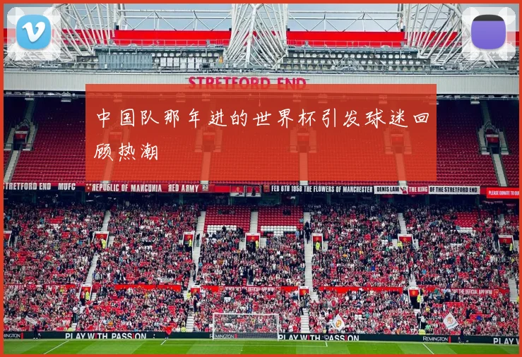 中国队那年进的世界杯引发球迷回顾热潮