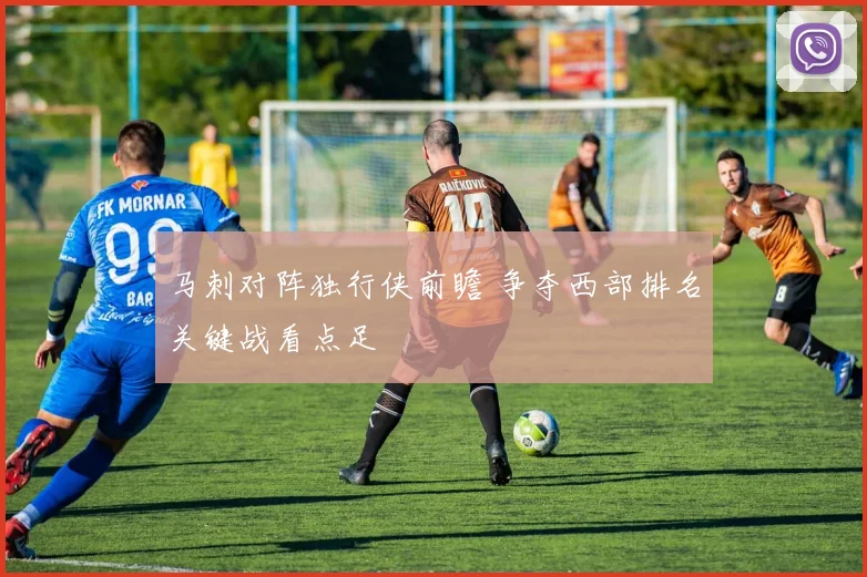 马刺对阵独行侠前瞻 争夺西部排名关键战看点足